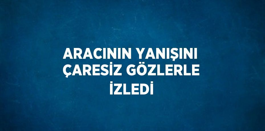 ARACININ YANIŞINI ÇARESİZ GÖZLERLE İZLEDİ