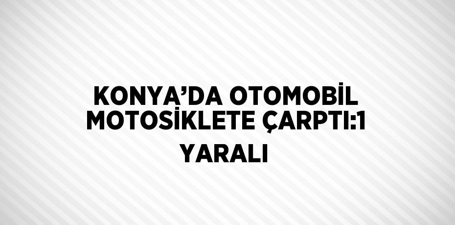 KONYA’DA OTOMOBİL MOTOSİKLETE ÇARPTI:1 YARALI