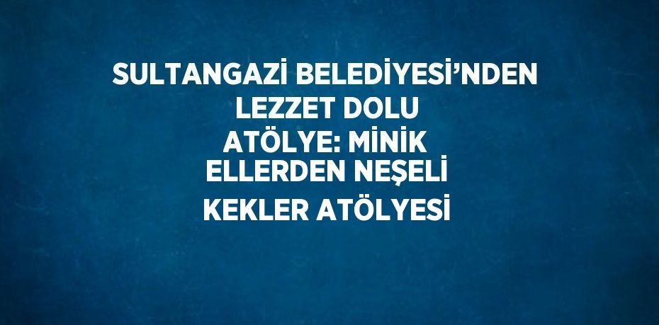 SULTANGAZİ BELEDİYESİ’NDEN LEZZET DOLU ATÖLYE: MİNİK ELLERDEN NEŞELİ KEKLER ATÖLYESİ