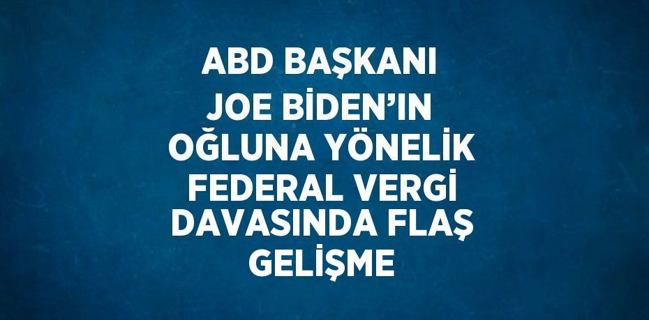 ABD BAŞKANI JOE BİDEN’IN OĞLUNA YÖNELİK FEDERAL VERGİ DAVASINDA FLAŞ GELİŞME