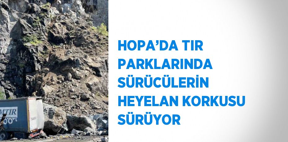 HOPA’DA TIR PARKLARINDA SÜRÜCÜLERİN HEYELAN KORKUSU SÜRÜYOR