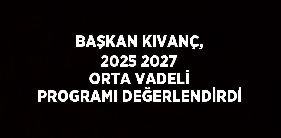 BAŞKAN KIVANÇ, 2025 2027 ORTA VADELİ PROGRAMI DEĞERLENDİRDİ