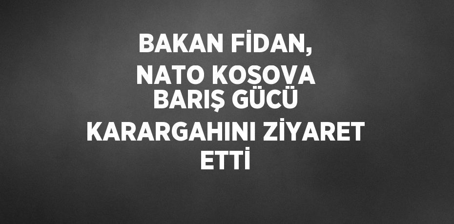 BAKAN FİDAN, NATO KOSOVA BARIŞ GÜCÜ KARARGAHINI ZİYARET ETTİ