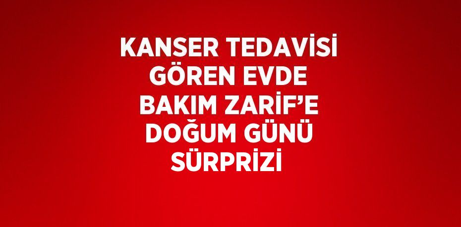 KANSER TEDAVİSİ GÖREN EVDE BAKIM ZARİF’E DOĞUM GÜNÜ SÜRPRİZİ