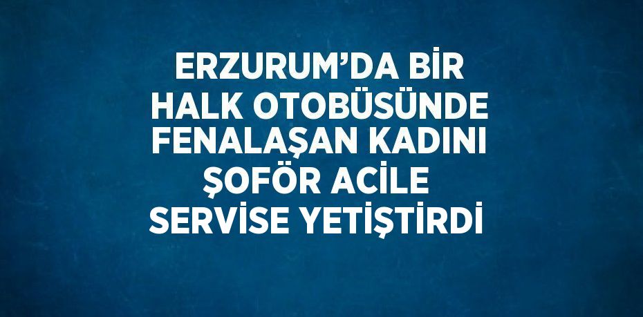 ERZURUM’DA BİR HALK OTOBÜSÜNDE FENALAŞAN KADINI ŞOFÖR ACİLE SERVİSE YETİŞTİRDİ