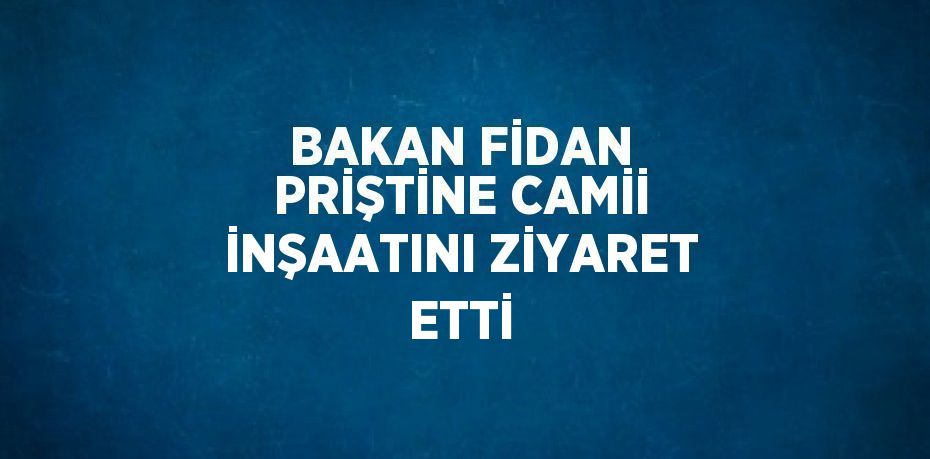 BAKAN FİDAN PRİŞTİNE CAMİİ İNŞAATINI ZİYARET ETTİ