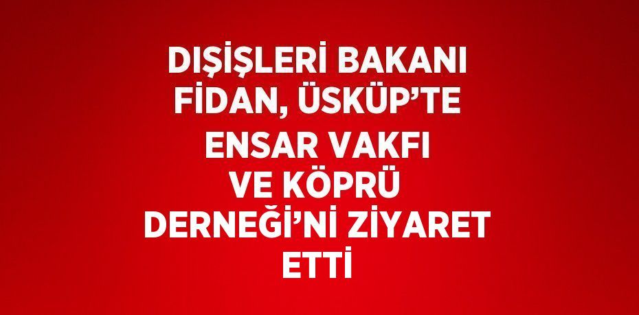 DIŞİŞLERİ BAKANI FİDAN, ÜSKÜP’TE ENSAR VAKFI VE KÖPRÜ DERNEĞİ’Nİ ZİYARET ETTİ