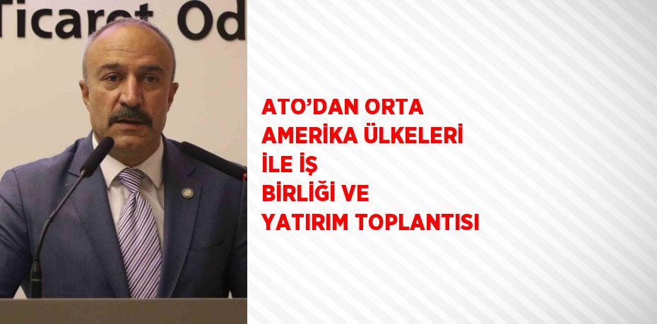 ATO’DAN ORTA AMERİKA ÜLKELERİ İLE İŞ BİRLİĞİ VE YATIRIM TOPLANTISI