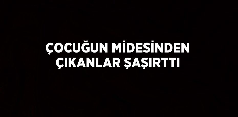 ÇOCUĞUN MİDESİNDEN ÇIKANLAR ŞAŞIRTTI