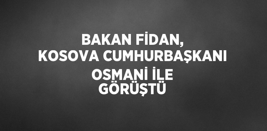 BAKAN FİDAN, KOSOVA CUMHURBAŞKANI OSMANİ İLE GÖRÜŞTÜ