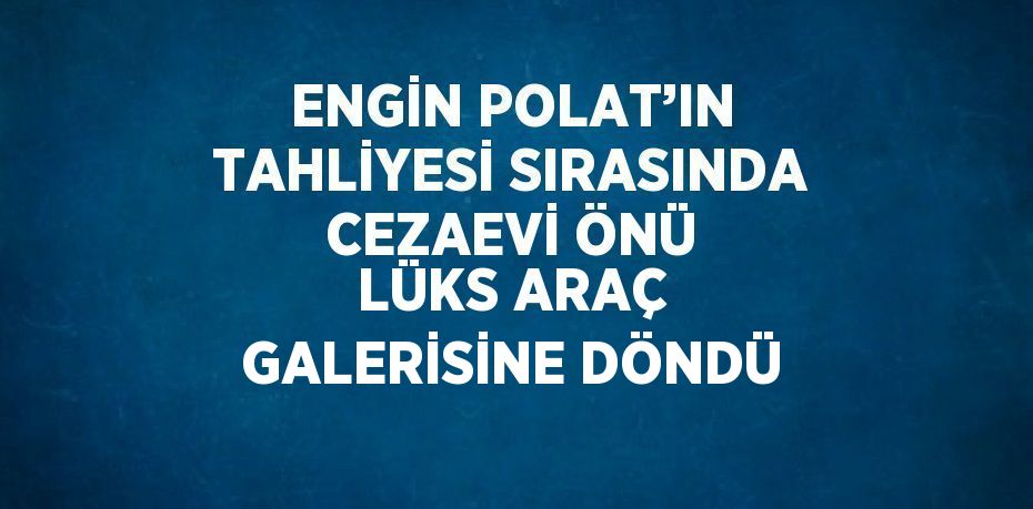 ENGİN POLAT’IN TAHLİYESİ SIRASINDA CEZAEVİ ÖNÜ LÜKS ARAÇ GALERİSİNE DÖNDÜ