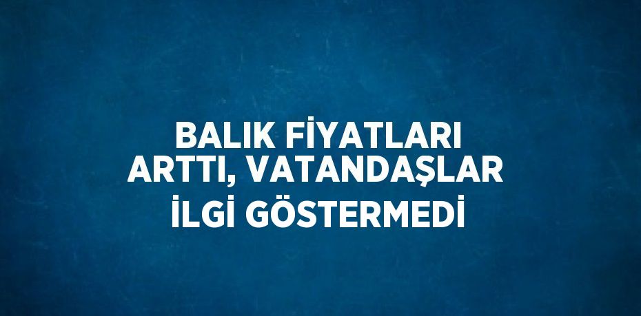 BALIK FİYATLARI ARTTI, VATANDAŞLAR İLGİ GÖSTERMEDİ