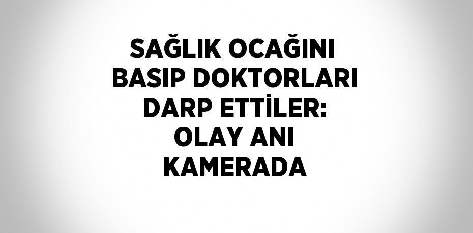 SAĞLIK OCAĞINI BASIP DOKTORLARI DARP ETTİLER: OLAY ANI KAMERADA