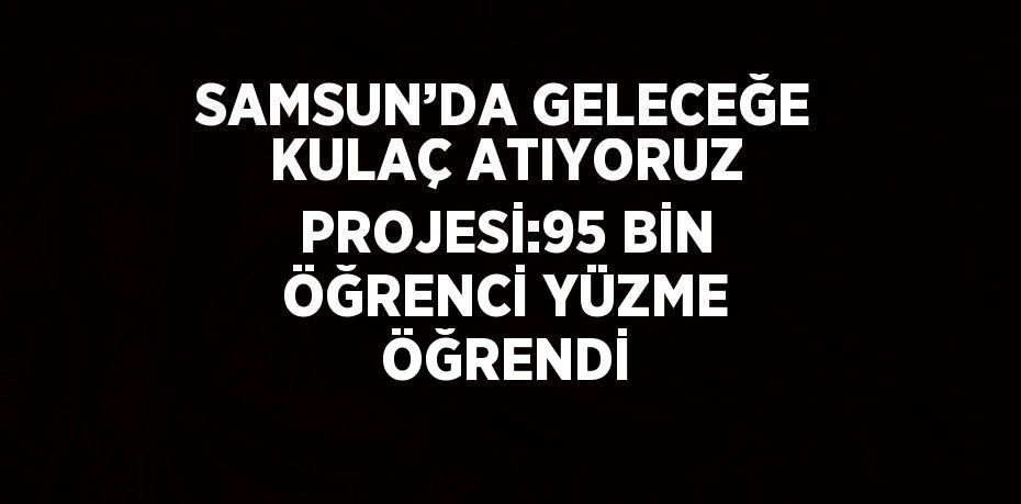 SAMSUN’DA GELECEĞE KULAÇ ATIYORUZ PROJESİ:95 BİN ÖĞRENCİ YÜZME ÖĞRENDİ