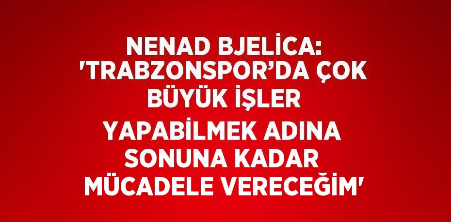 NENAD BJELİCA: 'TRABZONSPOR’DA ÇOK BÜYÜK İŞLER YAPABİLMEK ADINA SONUNA KADAR MÜCADELE VERECEĞİM'