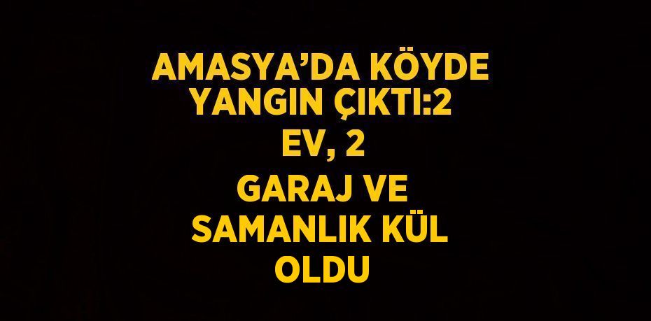 AMASYA’DA KÖYDE YANGIN ÇIKTI:2 EV, 2 GARAJ VE SAMANLIK KÜL OLDU