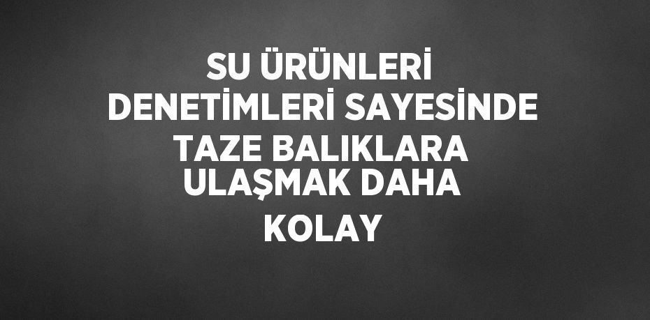 SU ÜRÜNLERİ DENETİMLERİ SAYESİNDE TAZE BALIKLARA ULAŞMAK DAHA KOLAY
