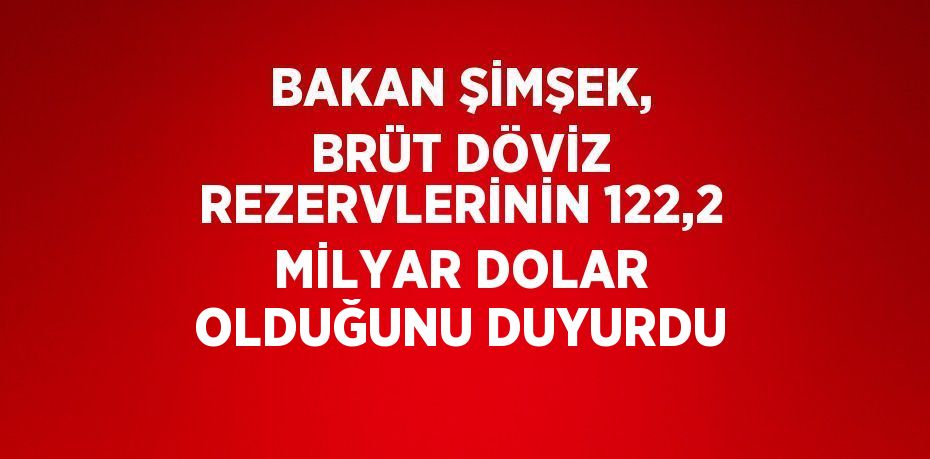 BAKAN ŞİMŞEK, BRÜT DÖVİZ REZERVLERİNİN 122,2 MİLYAR DOLAR OLDUĞUNU DUYURDU