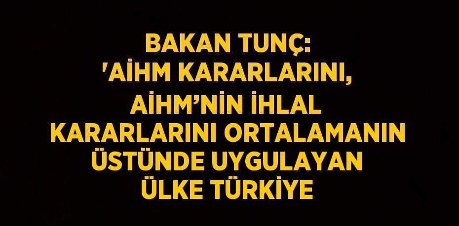 BAKAN TUNÇ: 'AİHM KARARLARINI, AİHM’NİN İHLAL KARARLARINI ORTALAMANIN ÜSTÜNDE UYGULAYAN ÜLKE TÜRKİYE