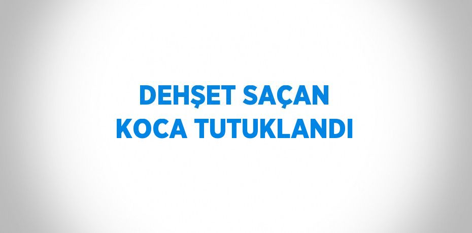 DEHŞET SAÇAN KOCA TUTUKLANDI