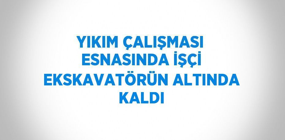 YIKIM ÇALIŞMASI ESNASINDA İŞÇİ EKSKAVATÖRÜN ALTINDA KALDI