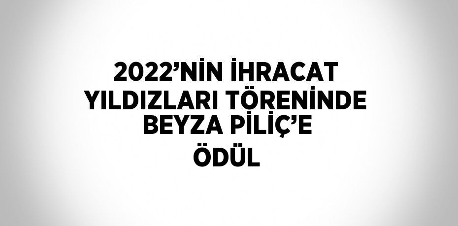 2022’NİN İHRACAT YILDIZLARI TÖRENİNDE BEYZA PİLİÇ’E ÖDÜL