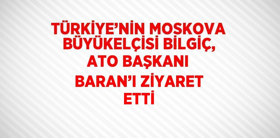 TÜRKİYE’NİN MOSKOVA BÜYÜKELÇİSİ BİLGİÇ, ATO BAŞKANI BARAN’I ZİYARET ETTİ