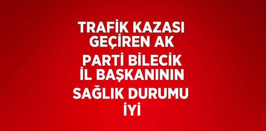 TRAFİK KAZASI GEÇİREN AK PARTİ BİLECİK İL BAŞKANININ SAĞLIK DURUMU İYİ