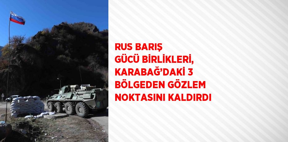 RUS BARIŞ GÜCÜ BİRLİKLERİ, KARABAĞ’DAKİ 3 BÖLGEDEN GÖZLEM NOKTASINI KALDIRDI