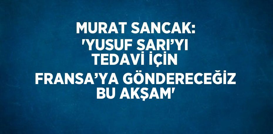 MURAT SANCAK: 'YUSUF SARI’YI TEDAVİ İÇİN FRANSA’YA GÖNDERECEĞİZ BU AKŞAM'