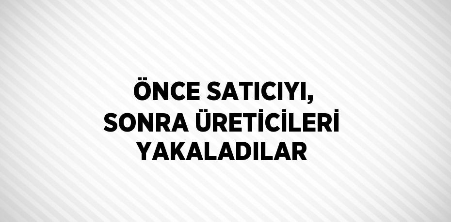 ÖNCE SATICIYI, SONRA ÜRETİCİLERİ YAKALADILAR