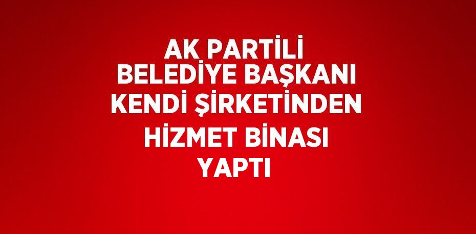 AK PARTİLİ BELEDİYE BAŞKANI KENDİ ŞİRKETİNDEN HİZMET BİNASI YAPTI