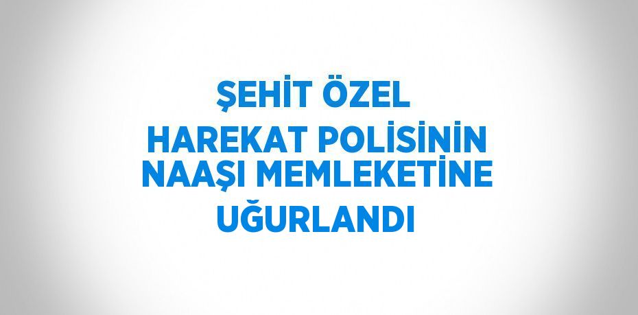 ŞEHİT ÖZEL HAREKAT POLİSİNİN NAAŞI MEMLEKETİNE UĞURLANDI