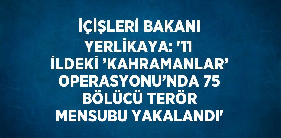 İÇİŞLERİ BAKANI YERLİKAYA: '11 İLDEKİ ’KAHRAMANLAR’ OPERASYONU’NDA 75 BÖLÜCÜ TERÖR MENSUBU YAKALANDI'