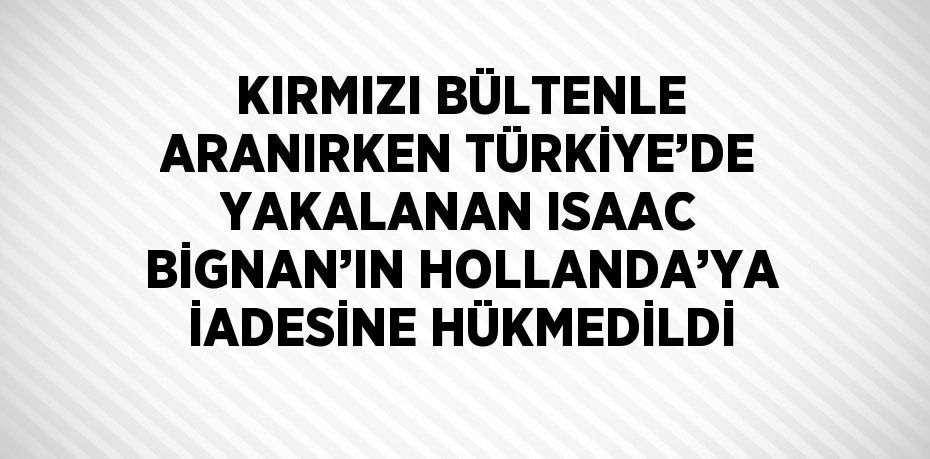 KIRMIZI BÜLTENLE ARANIRKEN TÜRKİYE’DE YAKALANAN ISAAC BİGNAN’IN HOLLANDA’YA İADESİNE HÜKMEDİLDİ