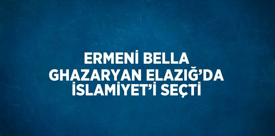 ERMENİ BELLA GHAZARYAN ELAZIĞ’DA İSLAMİYET’İ SEÇTİ