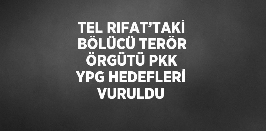 TEL RIFAT’TAKİ BÖLÜCÜ TERÖR ÖRGÜTÜ PKK YPG HEDEFLERİ VURULDU