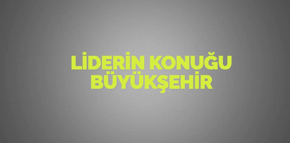 LİDERİN KONUĞU BÜYÜKŞEHİR