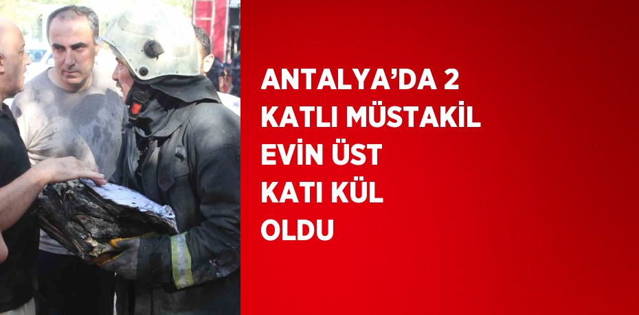 ANTALYA’DA 2 KATLI MÜSTAKİL EVİN ÜST KATI KÜL OLDU