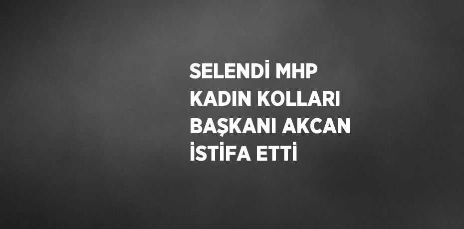 SELENDİ MHP KADIN KOLLARI BAŞKANI AKCAN İSTİFA ETTİ