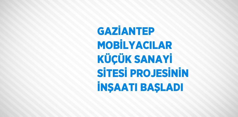 GAZİANTEP MOBİLYACILAR KÜÇÜK SANAYİ SİTESİ PROJESİNİN İNŞAATI BAŞLADI