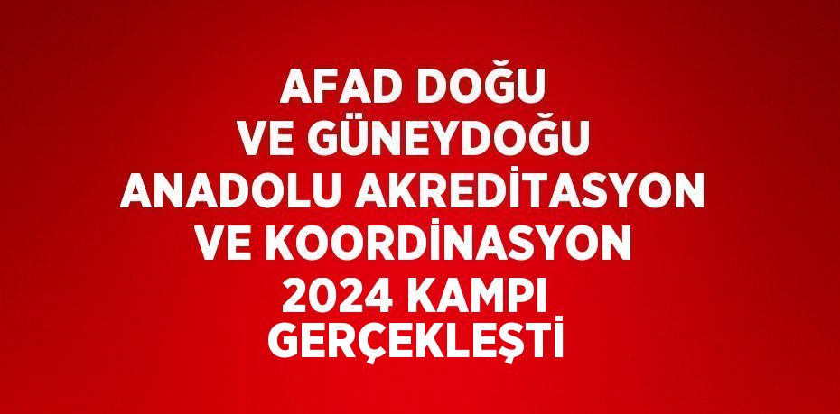 AFAD DOĞU VE GÜNEYDOĞU ANADOLU AKREDİTASYON VE KOORDİNASYON 2024 KAMPI GERÇEKLEŞTİ