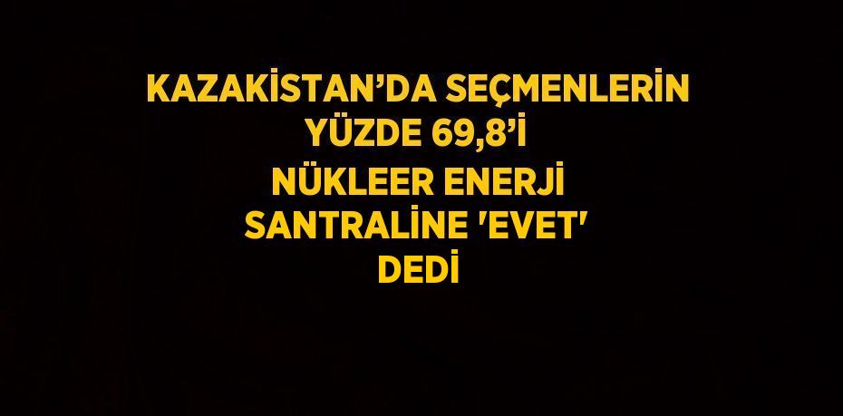 KAZAKİSTAN’DA SEÇMENLERİN YÜZDE 69,8’İ NÜKLEER ENERJİ SANTRALİNE 'EVET' DEDİ