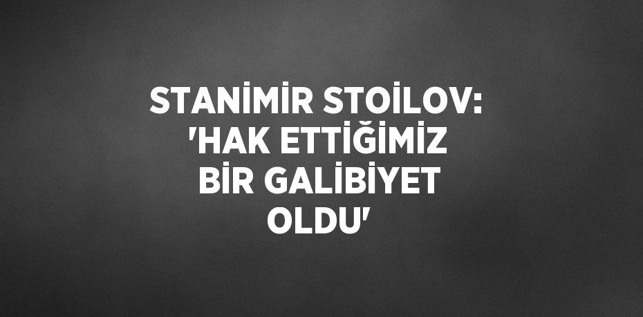 STANİMİR STOİLOV: 'HAK ETTİĞİMİZ BİR GALİBİYET OLDU'