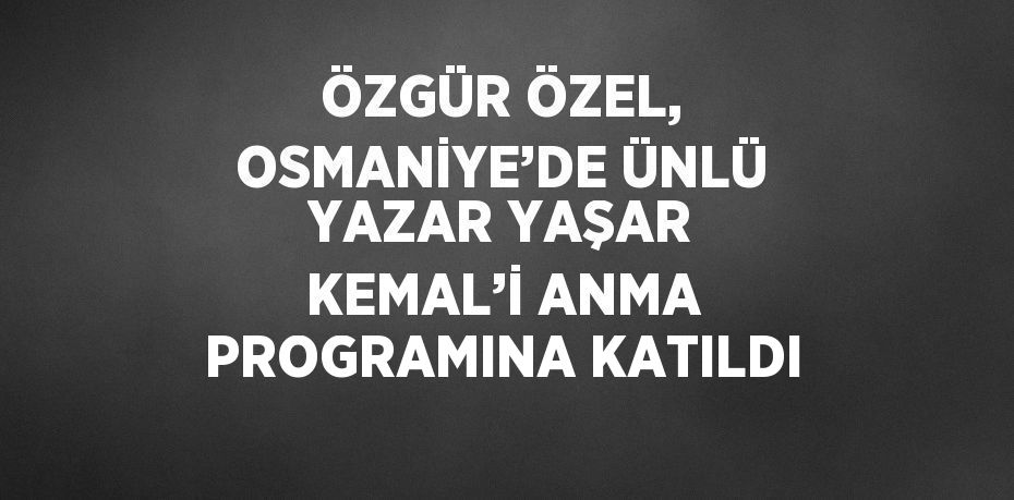 ÖZGÜR ÖZEL, OSMANİYE’DE ÜNLÜ YAZAR YAŞAR KEMAL’İ ANMA PROGRAMINA KATILDI