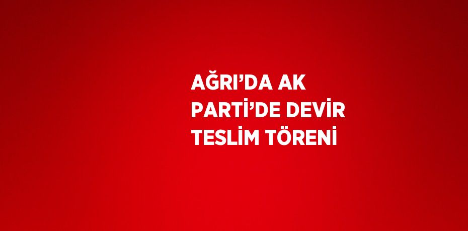 AĞRI’DA AK PARTİ’DE DEVİR TESLİM TÖRENİ