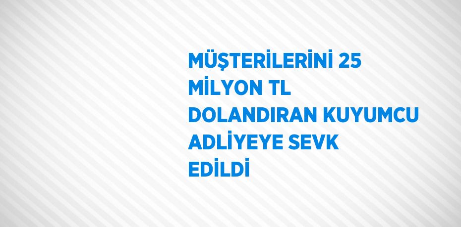 MÜŞTERİLERİNİ 25 MİLYON TL DOLANDIRAN KUYUMCU ADLİYEYE SEVK EDİLDİ