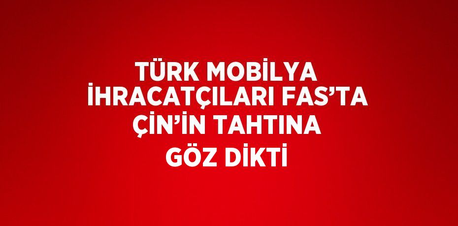 TÜRK MOBİLYA İHRACATÇILARI FAS’TA ÇİN’İN TAHTINA GÖZ DİKTİ