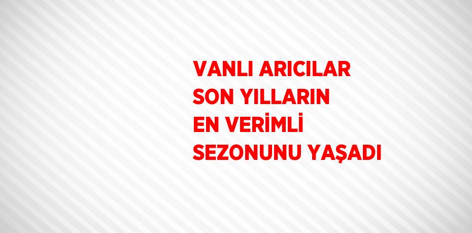 VANLI ARICILAR SON YILLARIN EN VERİMLİ SEZONUNU YAŞADI