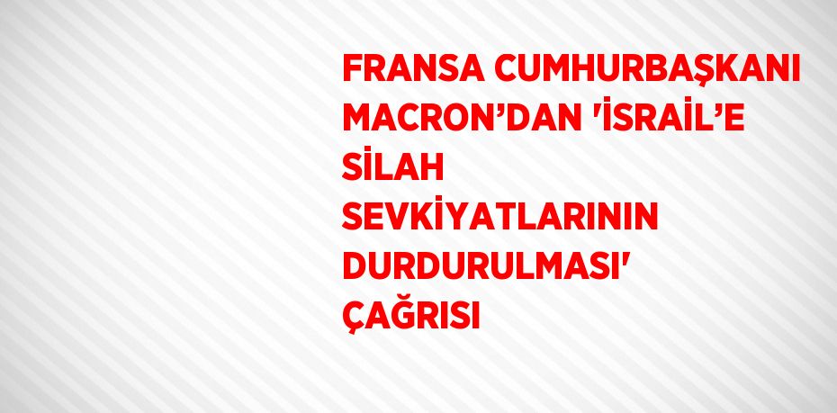 FRANSA CUMHURBAŞKANI MACRON’DAN 'İSRAİL’E SİLAH SEVKİYATLARININ DURDURULMASI' ÇAĞRISI